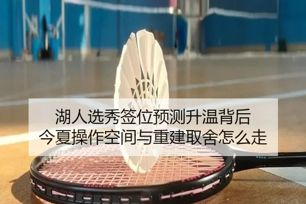 湖人选秀签位预测升温背后 今夏操作空间与重建取舍怎么走