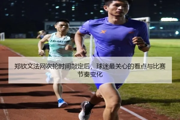 郑钦文法网次轮时间敲定后，球迷最关心的看点与比赛节奏变化