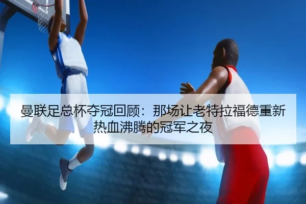 曼联足总杯夺冠回顾：那场让老特拉福德重新热血沸腾的冠军之夜